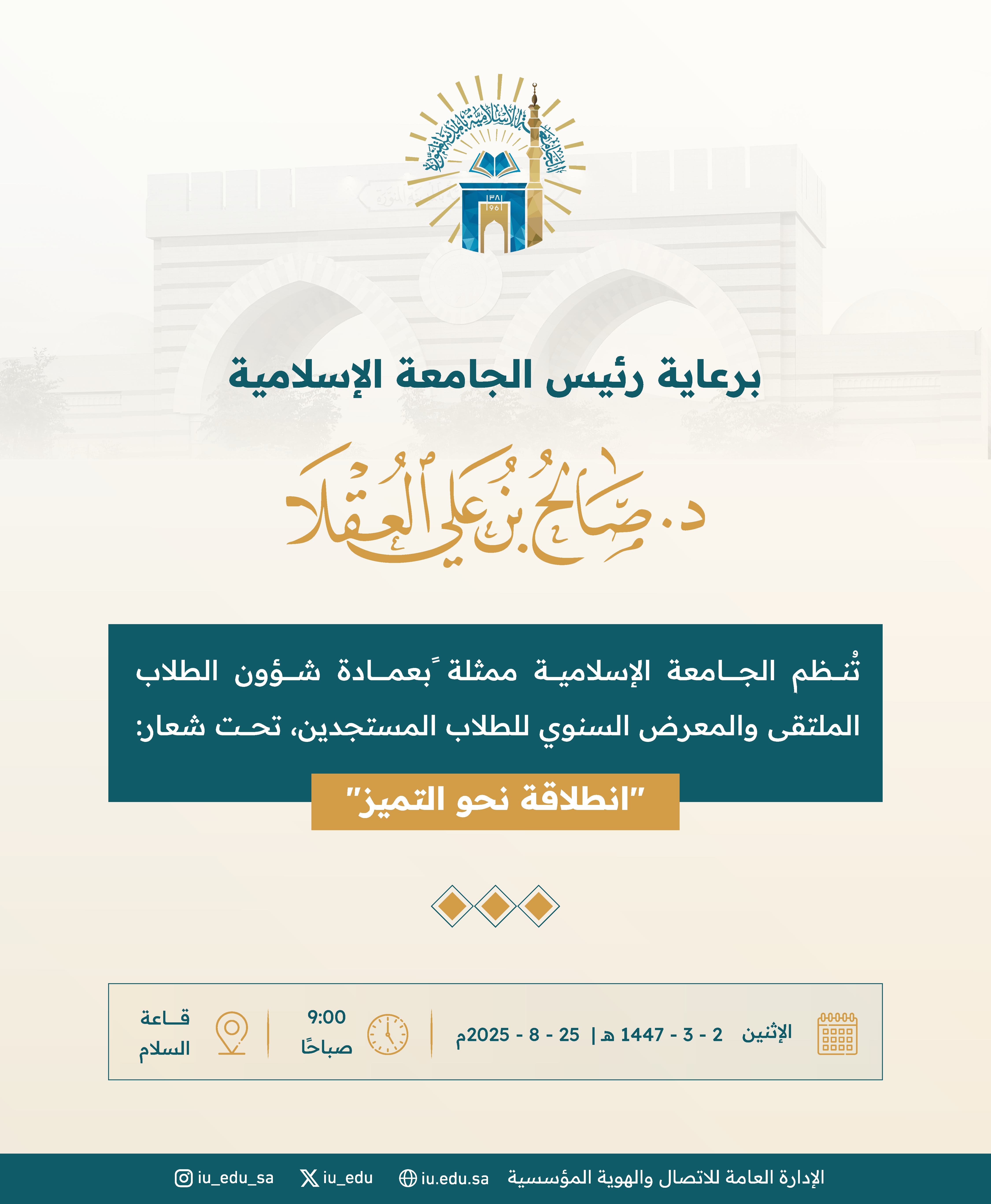 برعاية رئيس الجامعة الإسلامية د. صالح بن علي العقلا، تدعوكم الجامعة؛ لحضور الملتقى والمعرض السنوي لتهيئة الطلاب المستجدين، تحت شعار: "انطلاقة نحو التميز. - 1