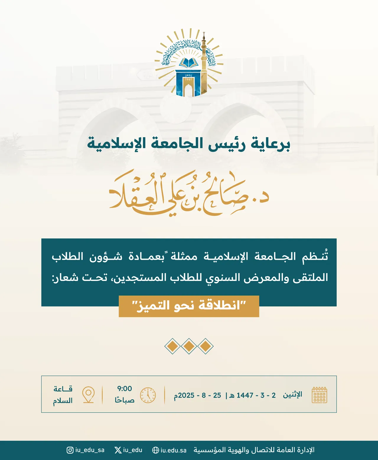 برعاية رئيس الجامعة الإسلامية د. صالح بن علي العقلا، تدعوكم الجامعة؛ لحضور الملتقى والمعرض السنوي لتهيئة الطلاب المستجدين، تحت شعار: "انطلاقة نحو التميز. - 1