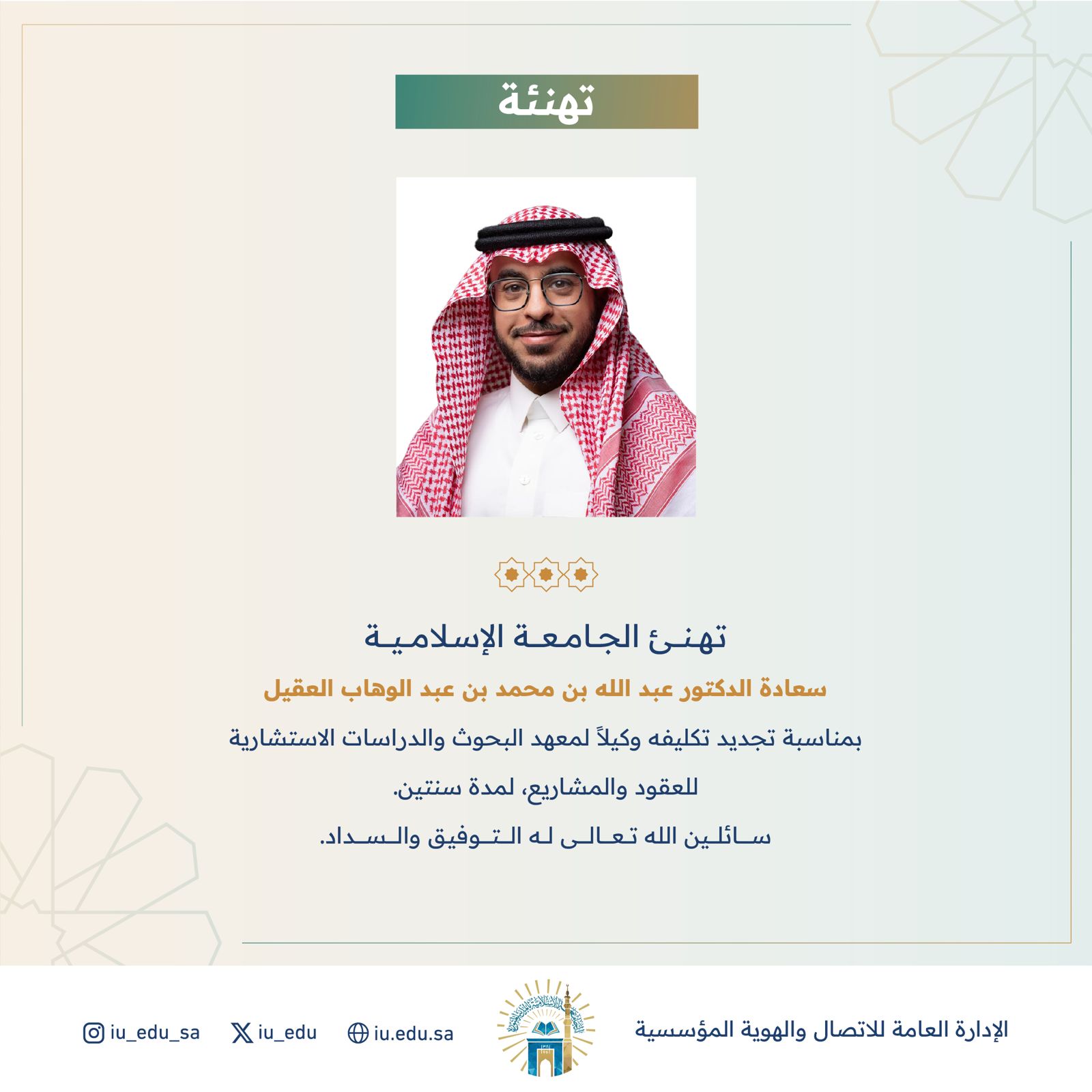 تهنئ الجامعة الإسلامية سعادة الدكتور عبد الله بن محمد بن عبد الوهاب العقيل بمناسبة تجديد تكليفه وكيلاً لمعهد البحوث والدراسات الاستشارية للعقود والمشاريع   سائلين الله تعالى له التوفيق والسداد.