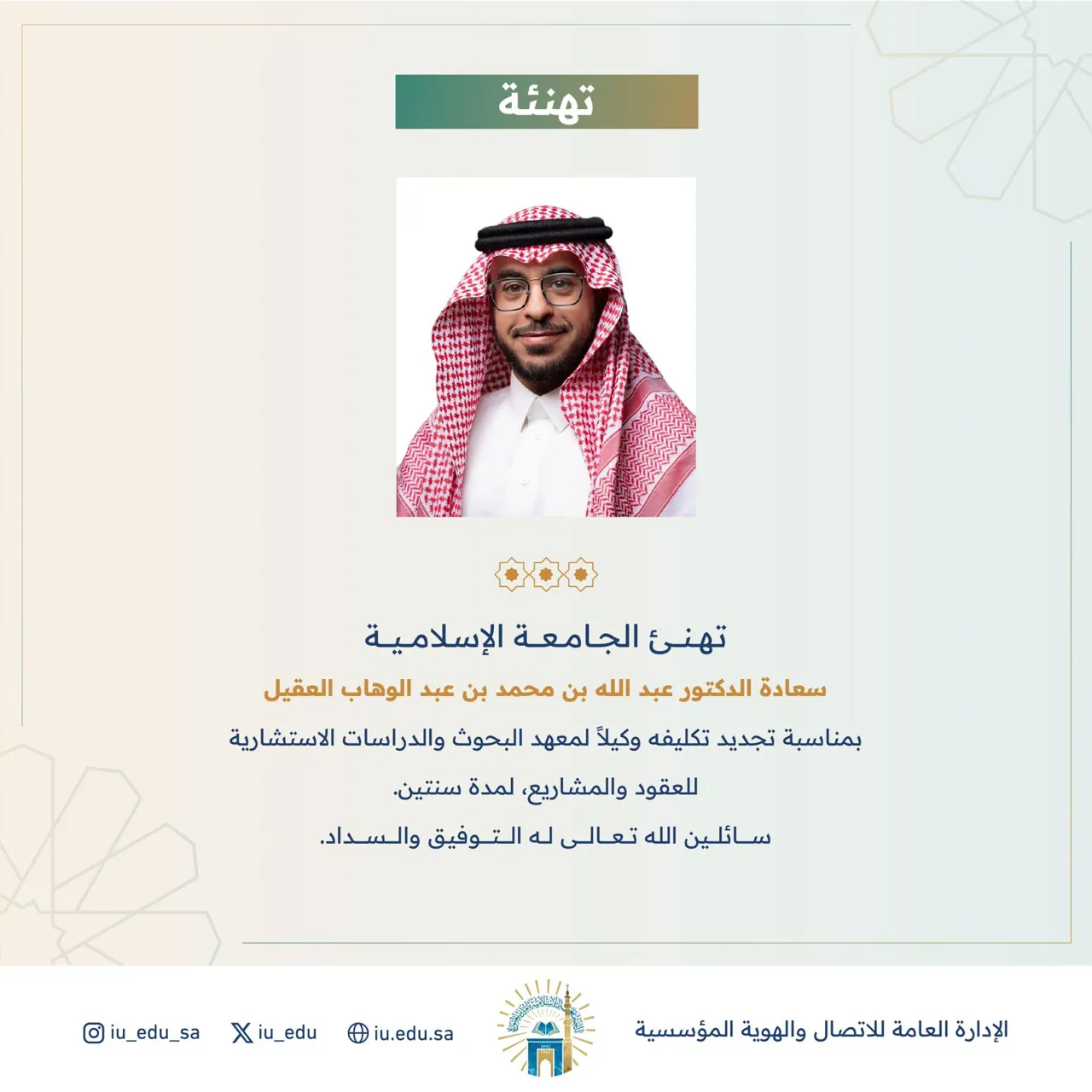 تهنئ الجامعة الإسلامية سعادة الدكتور عبد الله بن محمد بن عبد الوهاب العقيل بمناسبة تجديد تكليفه وكيلاً لمعهد البحوث والدراسات الاستشارية للعقود والمشاريع سائلين الله تعالى له التوفيق والسداد.