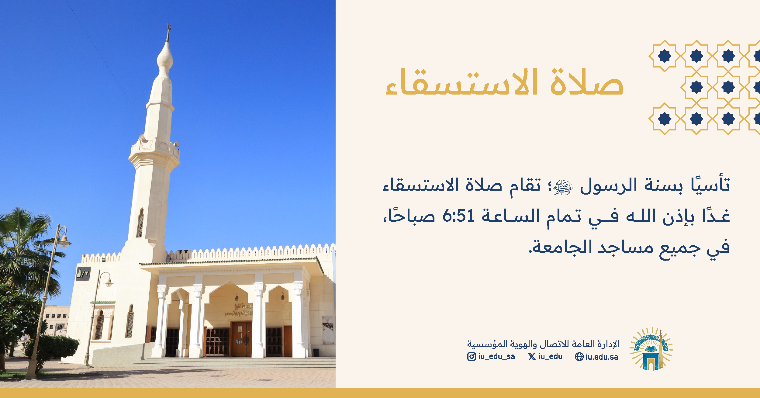 تأسياً بسنة رسولنا الكريم ﷺ، وإنفاذاً لتوجيه خادم الحرمين الشريفين -حفظه الله- تقام غدًا الخميس صلاة الاستسقاء بإذن الله في الجامعة الإسلامية، الساعة 6:51 صباحًا.