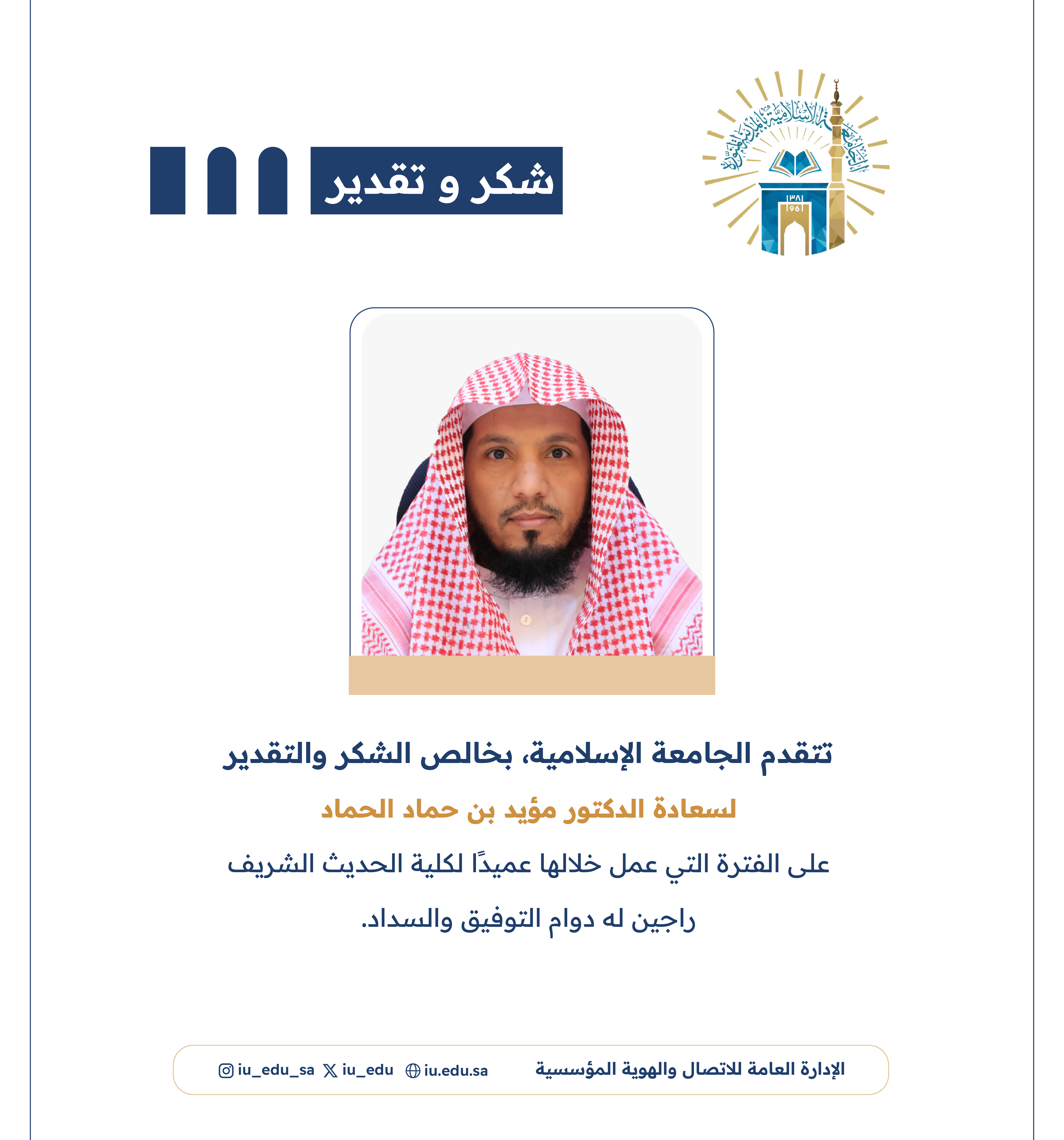تتقدم الجامعة الإسلامية، بخالص الشكر والتقدير لسعادة د. مؤيد بن حماد الحماد، على الفترة التي عمل خلالها عميدًا لكلية الحديث الشريف.