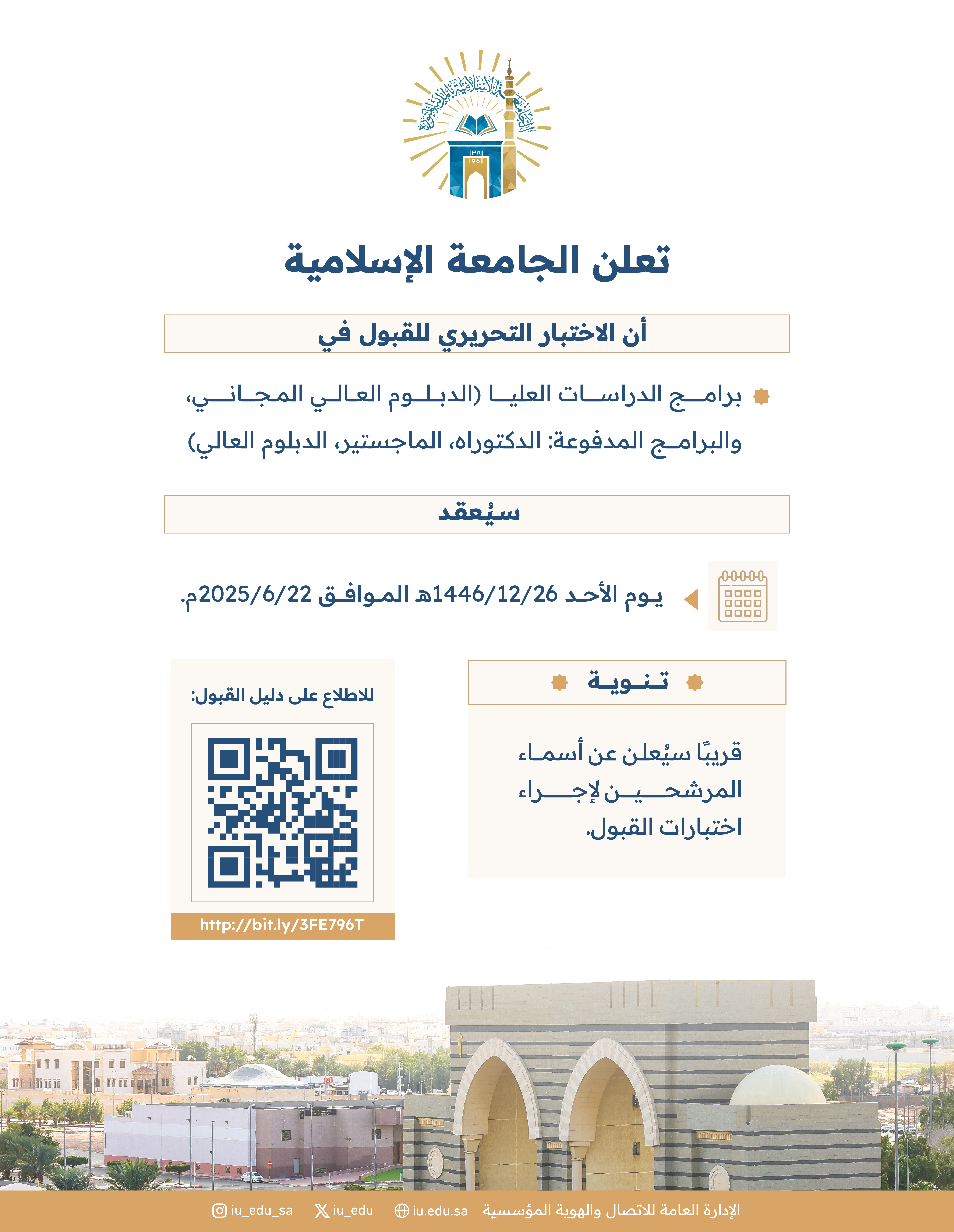 تعلن الجامعة الإسلامية أن الاختبار التحريري للقبول في برامج الدراسات العليا (الدبلوم العالي المجاني، والبرامج المدفوعة: الدكتوراه، الماجستير، الدبلوم العالي) سيُعقد يوم الأحد 1446/12/26هـ الموافق 2025/06/22م.