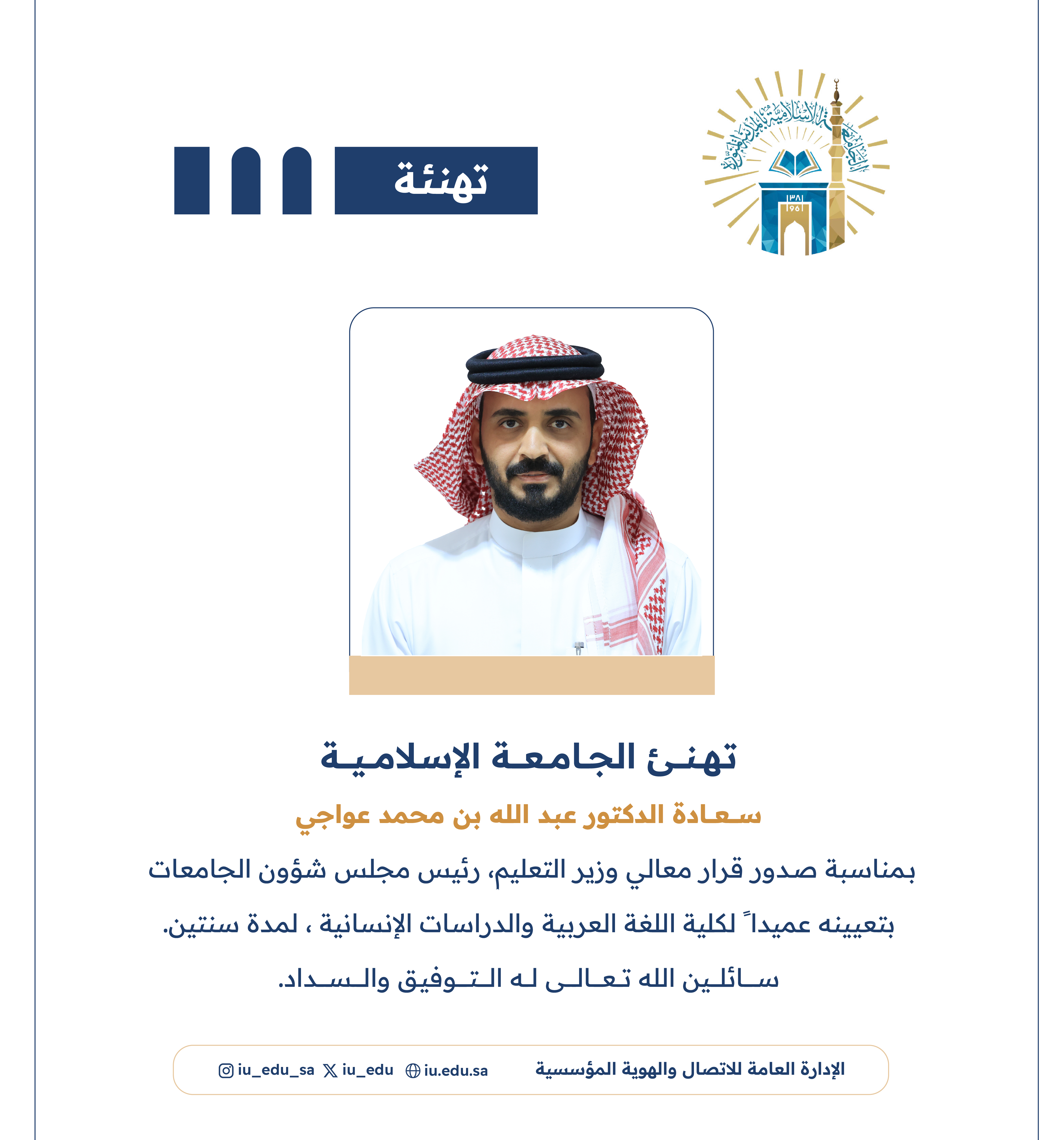 تهنئ الجامعة الإسلامية سعادة د. عبدالله بن محمد عواجي، بمناسبة صدور قرار معالي وزير التعليم - رئيس مجلس شؤون الجامعات، بتعيينه عميدًا لكلية اللغة العربية والدراسات الإنسانية.