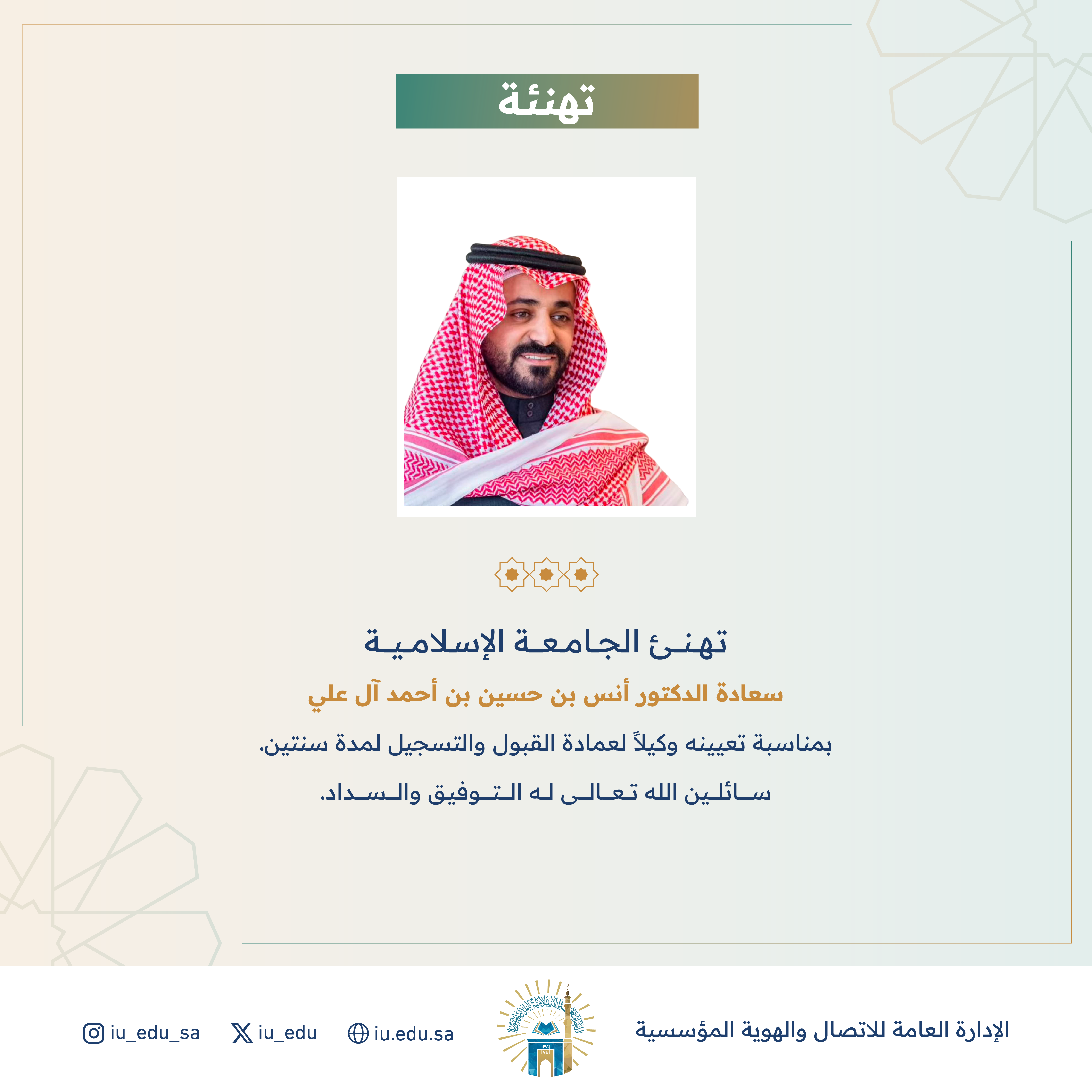 تهنئ الجامعة الإسلامية سعادة د. أنس بن حسين آل علي، بمناسبة تعيينه وكيلاً لعمادة القبول والتسجيل.